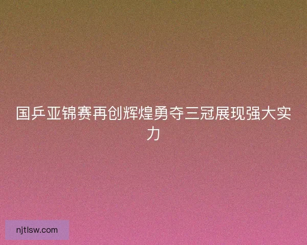 国乒亚锦赛再创辉煌勇夺三冠展现强大实力