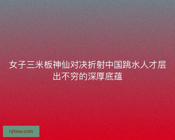 女子三米板神仙对决折射中国跳水人才层出不穷的深厚底蕴