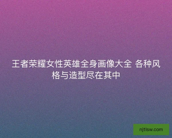 王者荣耀女性英雄全身画像大全 各种风格与造型尽在其中