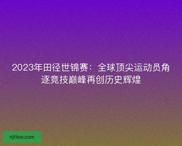 2023年田径世锦赛：全球顶尖运动员角逐竞技巅峰再创历史辉煌