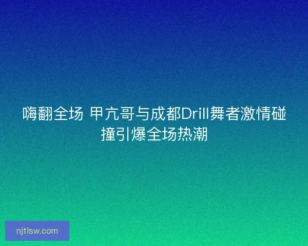 嗨翻全场 甲亢哥与成都Drill舞者激情碰撞引爆全场热潮