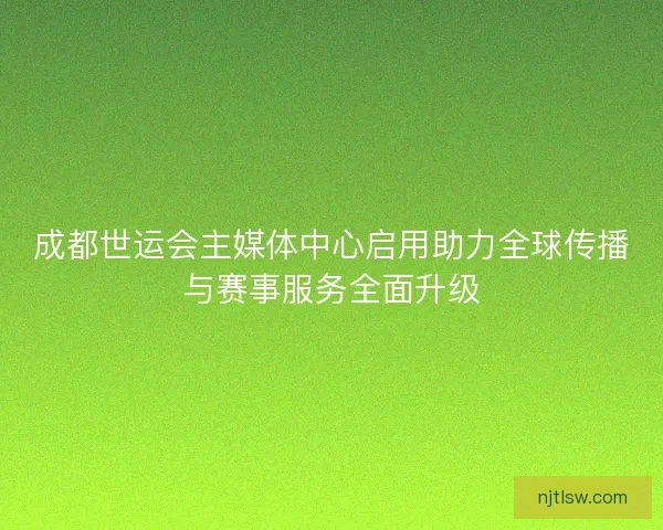 成都世运会主媒体中心启用助力全球传播与赛事服务全面升级