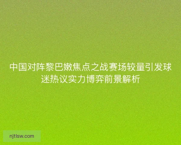 中国对阵黎巴嫩焦点之战赛场较量引发球迷热议实力博弈前景解析 中国对阵黎巴嫩焦点之战赛场较量引发球迷热议实力博弈前景解析