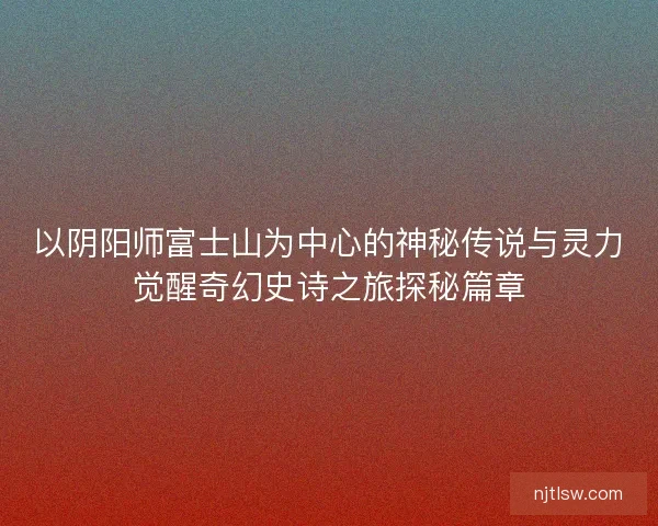 以阴阳师富士山为中心的神秘传说与灵力觉醒奇幻史诗之旅探秘篇章 以阴阳师富士山为中心的神秘传说与灵力觉醒奇幻史诗之旅探秘篇章