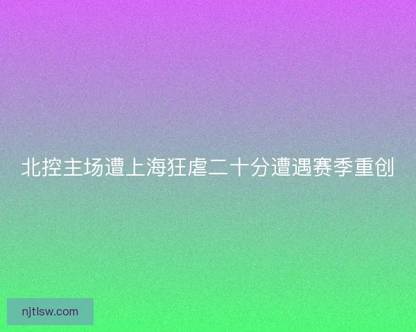 北控主场遭上海狂虐二十分遭遇赛季重创