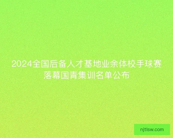 2024全国后备人才基地业余体校手球赛落幕国青集训名单公布