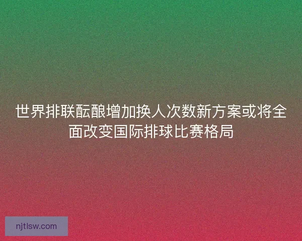 世界排联酝酿增加换人次数新方案或将全面改变国际排球比赛格局