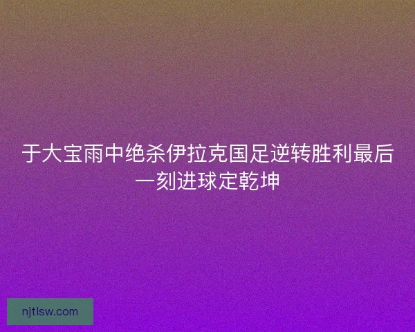 于大宝雨中绝杀伊拉克国足逆转胜利最后一刻进球定乾坤 于大宝雨中绝杀伊拉克国足逆转胜利最后一刻进球定乾坤