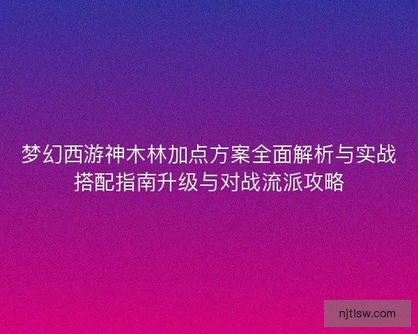 梦幻西游神木林加点方案全面解析与实战搭配指南升级与对战流派攻略 梦幻西游神木林加点方案全面解析与实战搭配指南升级与对战流派攻略