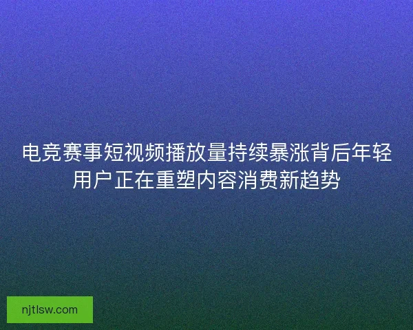 电竞赛事短视频播放量持续暴涨背后年轻用户正在重塑内容消费新趋势 电竞赛事短视频播放量持续暴涨背后年轻用户正在重塑内容消费新趋势