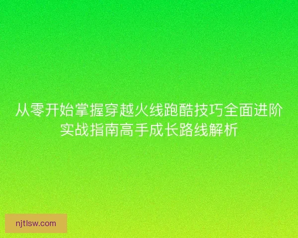从零开始掌握穿越火线跑酷技巧全面进阶实战指南高手成长路线解析 从零开始掌握穿越火线跑酷技巧全面进阶实战指南高手成长路线解析
