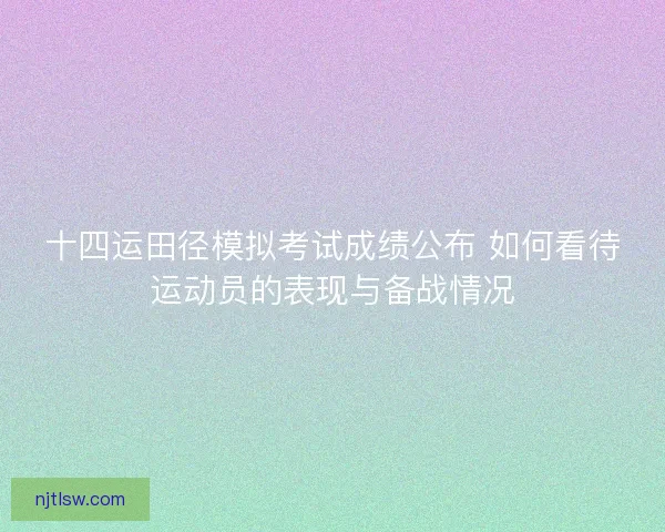 十四运田径模拟考试成绩公布 如何看待运动员的表现与备战情况 十四运田径模拟考试成绩公布 如何看待运动员的表现与备战情况