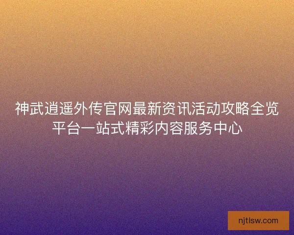 神武逍遥外传官网最新资讯活动攻略全览平台一站式精彩内容服务中心