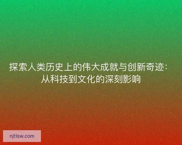探索人类历史上的伟大成就与创新奇迹：从科技到文化的深刻影响