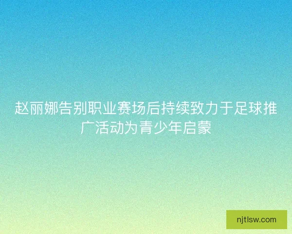 赵丽娜告别职业赛场后持续致力于足球推广活动为青少年启蒙