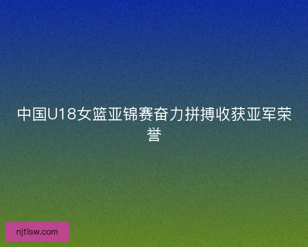 中国U18女篮亚锦赛奋力拼搏收获亚军荣誉
