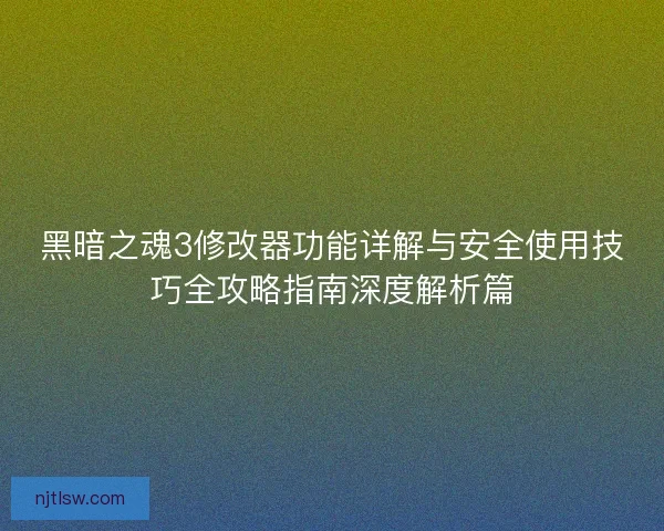 黑暗之魂3修改器功能详解与安全使用技巧全攻略指南深度解析篇