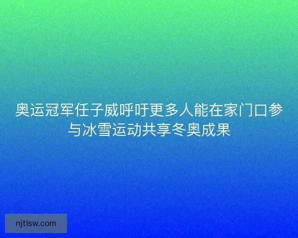 奥运冠军任子威呼吁更多人能在家门口参与冰雪运动共享冬奥成果