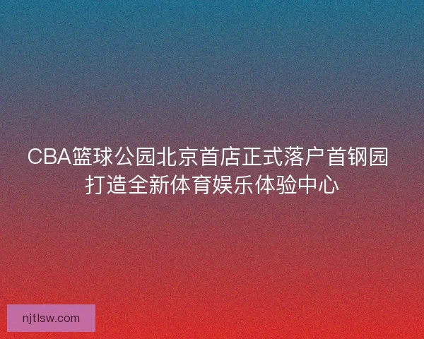 CBA篮球公园北京首店正式落户首钢园 打造全新体育娱乐体验中心