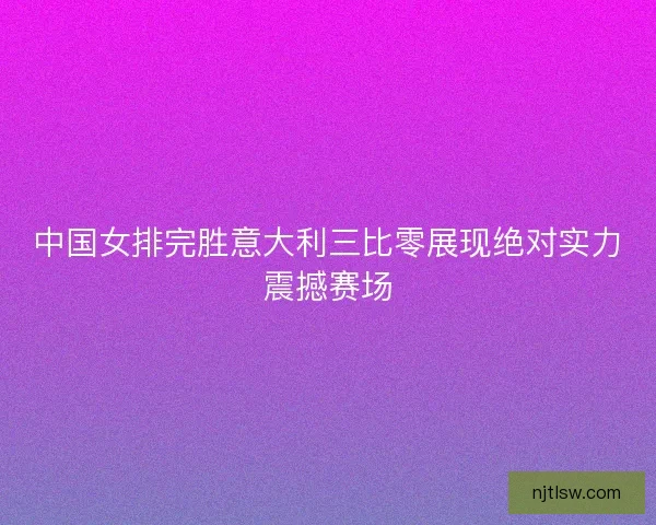 中国女排完胜意大利三比零展现绝对实力震撼赛场