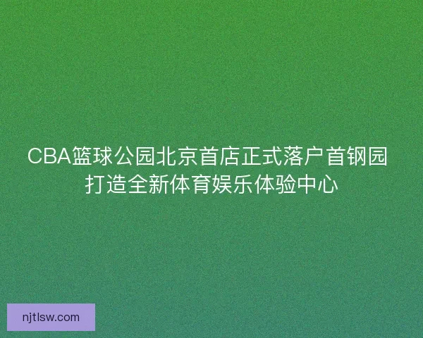 CBA篮球公园北京首店正式落户首钢园 打造全新体育娱乐体验中心 CBA篮球公园北京首店正式落户首钢园 打造全新体育娱乐体验中心